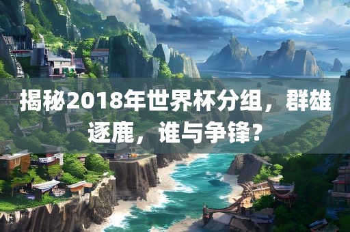 揭秘2018年世界杯分组，群雄逐鹿，谁与争锋？