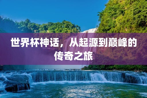 世界杯神话,从起源到巅峰的传奇之旅