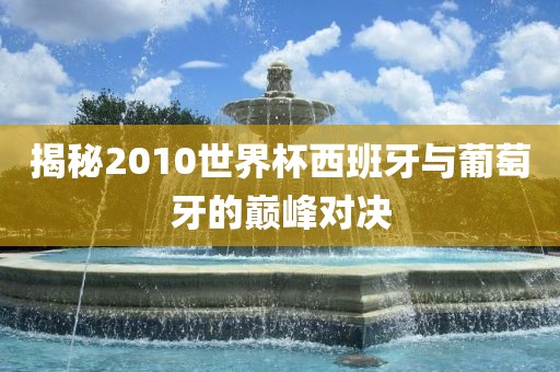 揭秘2010世界杯西班牙与葡萄牙的巅峰对决