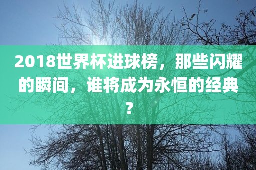 2018世界杯进球榜，那些闪耀的瞬间，谁将成为永恒的经典？
