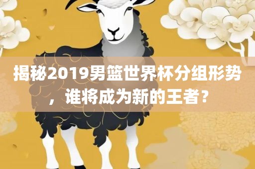 揭秘2019男篮世界杯分组形势，谁将成为新的王者？