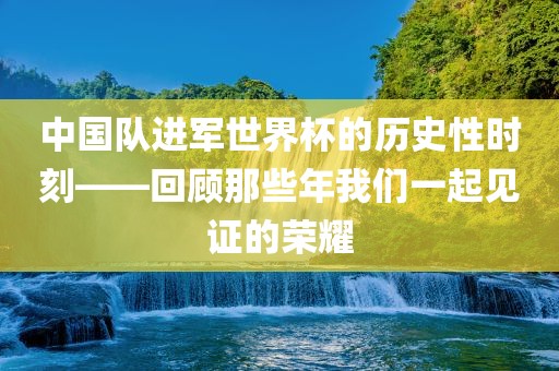 中国队进军世界杯的历史性时刻——回顾那些年我们一起见证的荣耀