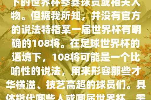 关于世界杯的108将，可能是指在某个特定领域或特定情境下的世界杯参赛球员或相关人物。但据我所知，并没有官方的说法特指某一届世界杯有明确的108将。在足球世界杯的语境下，108将可能是一个比喻性的说法，用来形容那些才华横溢、技艺高超的球员们。具体指代哪些人或哪届世界杯，需要更多的上下文信息才能准确理解。