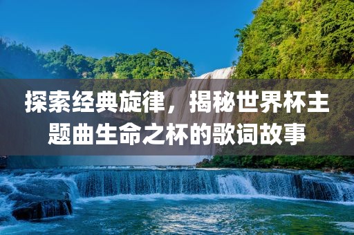探索经典旋律，揭秘世界杯主题曲生命之杯的歌词故事