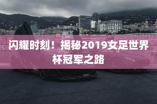 闪耀时刻！揭秘2019女足世界杯冠军之路