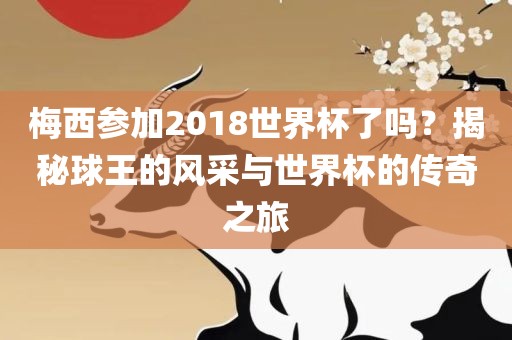 梅西参加2018世界杯了吗？揭秘球王的风采与世界杯的传奇之旅