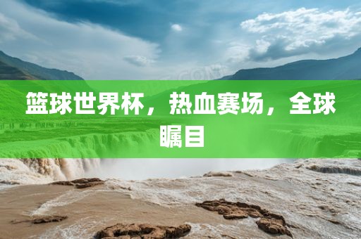 篮球世界杯，热血赛场，全球瞩目