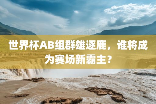 世界杯AB组群雄逐鹿，谁将成为赛场新霸主？