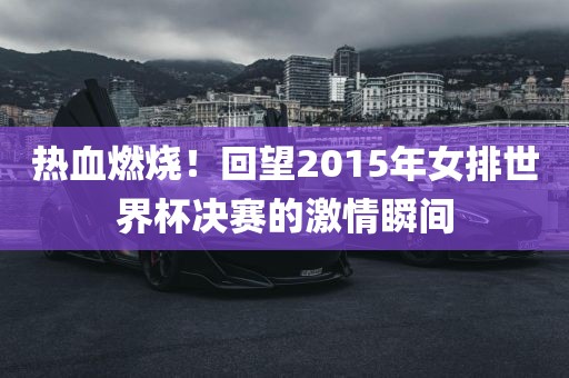 热血燃烧！回望2015年女排世界杯决赛的激情瞬间