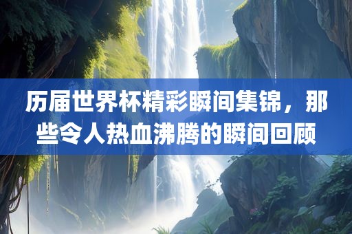 历届世界杯精彩瞬间集锦，那些令人热血沸腾的瞬间回顾