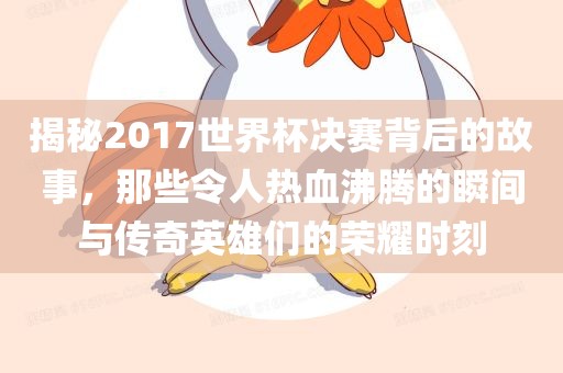 揭秘2017世界杯决赛背后的故事，那些令人热血沸腾的瞬间与传奇英雄们的荣耀时刻