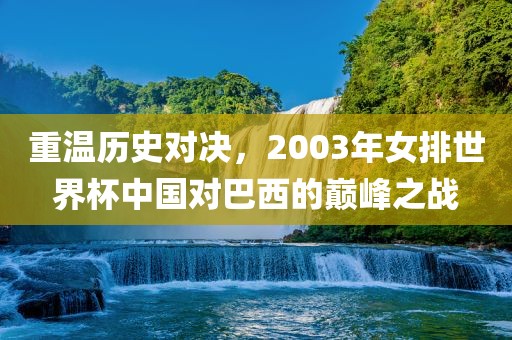 重温历史对决，2003年女排世界杯中国对巴西的巅峰之战