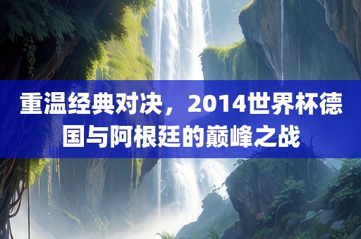 重温经典对决，2014世界杯德国与阿根廷的巅峰之战