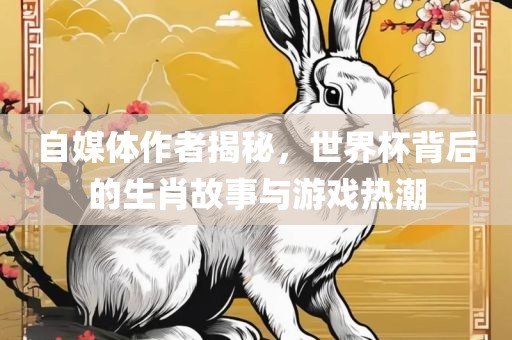 自媒体作者揭秘,世界杯背后的生肖故事与游戏热潮
