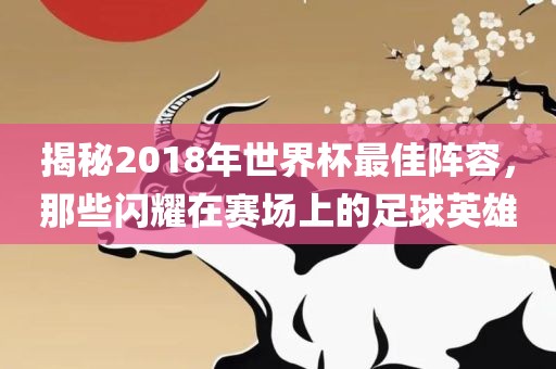 揭秘2018年世界杯最佳阵容，那些闪耀在赛场上的足球英雄