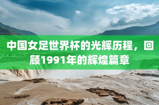 中国女足世界杯的光辉历程，回顾1991年的辉煌篇章