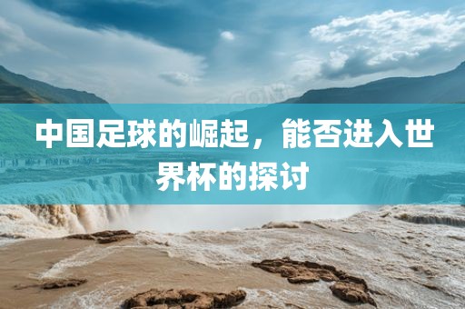 中国足球的崛起，能否进入世界杯的探讨