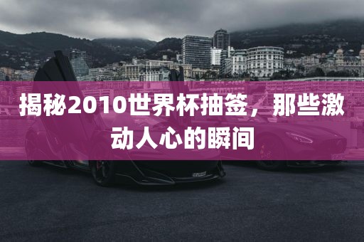 揭秘2010世界杯抽签，那些激动人心的瞬间