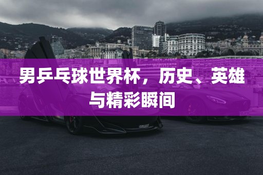 男乒乓球世界杯，历史、英雄与精彩瞬间