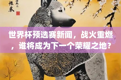 世界杯预选赛新闻,战火重燃,谁将成为下一个荣耀之地?