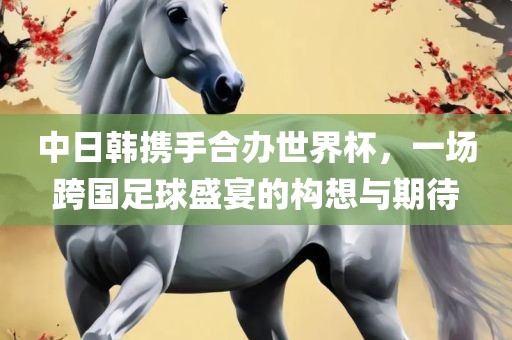 中日韩携手合办世界杯,一场跨国足球盛宴的构想与期待