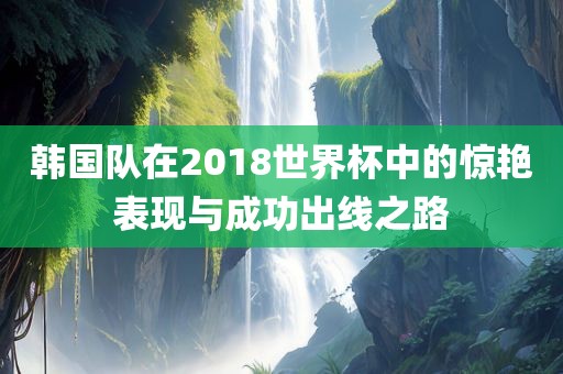 韩国队在2018世界杯中的惊艳表现与成功出线之路