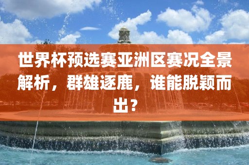 世界杯预选赛亚洲区赛况全景解析，群雄逐鹿，谁能脱颖而出？