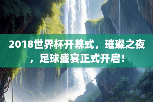 2018世界杯开幕式，璀璨之夜，足球盛宴正式开启！