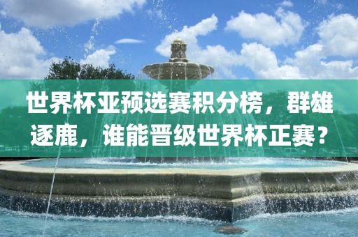 世界杯亚预选赛积分榜,群雄逐鹿,谁能晋级世界杯正赛?