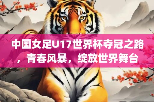 中国女足U17世界杯夺冠之路，青春风暴，绽放世界舞台