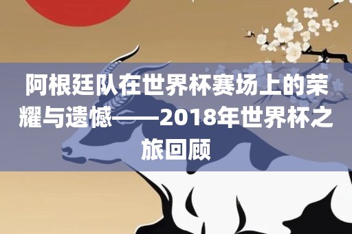 阿根廷队在世界杯赛场上的荣耀与遗憾——2018年世界杯之旅回顾
