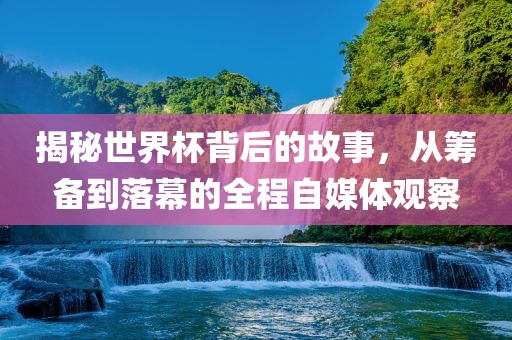 揭秘世界杯背后的故事,从筹备到落幕的全程自媒体观察