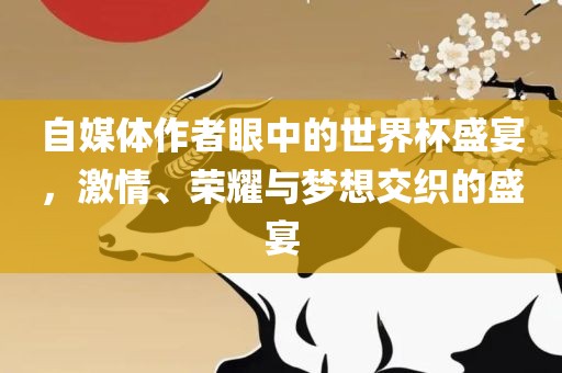 自媒体作者眼中的世界杯盛宴，激情、荣耀与梦想交织的盛宴