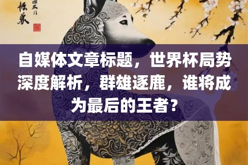 自媒体文章标题，世界杯局势深度解析，群雄逐鹿，谁将成为最后的王者？