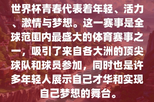 世界杯青春代表着年轻、活力、激情与梦想。这一赛事是全球范围内最盛大的体育赛事之一，吸引了来自各大洲的顶尖球队和球员参加，同时也是许多年轻人展示自己才华和实现自己梦想的舞台。
