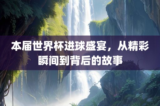 本届世界杯进球盛宴，从精彩瞬间到背后的故事