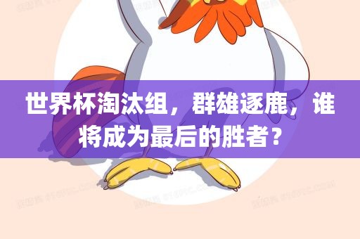 世界杯淘汰组,群雄逐鹿,谁将成为最后的胜者?