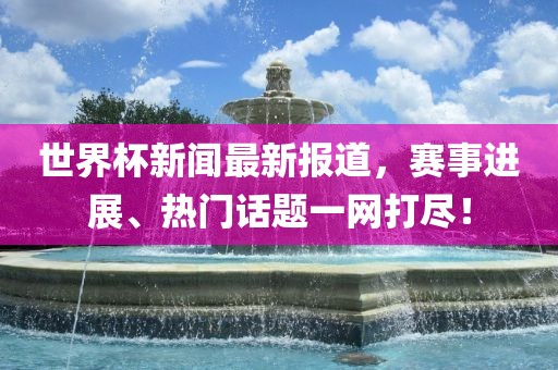 世界杯新闻最新报道，赛事进展、热门话题一网打尽！