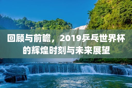 回顾与前瞻，2019乒乓世界杯的辉煌时刻与未来展望