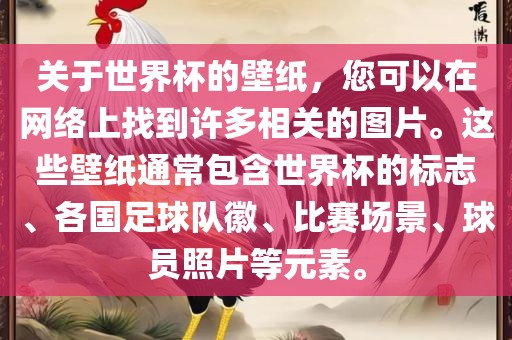 关于世界杯的壁纸，您可以在网络上找到许多相关的图片。这些壁纸通常包含世界杯的标志、各国足球队徽、比赛场景、球员照片等元素。