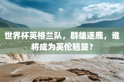 世界杯英格兰队，群雄逐鹿，谁将成为英伦翘楚？