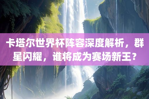 卡塔尔世界杯阵容深度解析,群星闪耀,谁将成为赛场新王?