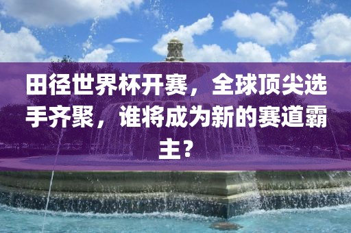 田径世界杯开赛，全球顶尖选手齐聚，谁将成为新的赛道霸主？