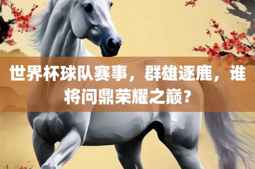 世界杯球队赛事，群雄逐鹿，谁将问鼎荣耀之巅？