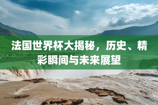 法国世界杯大揭秘，历史、精彩瞬间与未来展望