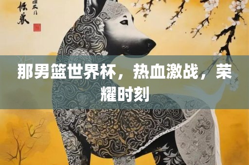 那男篮世界杯，热血激战，荣耀时刻