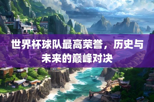 世界杯球队最高荣誉,历史与未来的巅峰对决