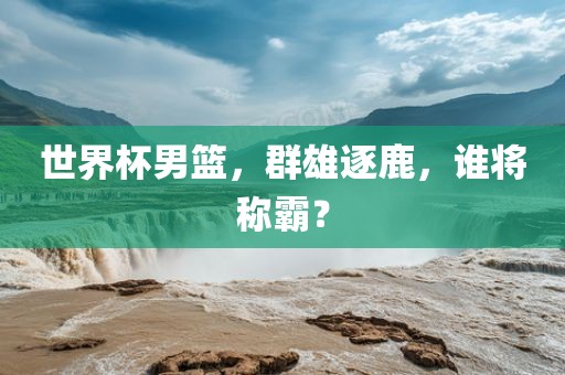 世界杯男篮，群雄逐鹿，谁将称霸？
