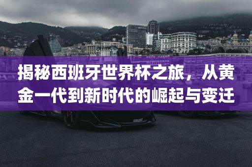 揭秘西班牙世界杯之旅，从黄金一代到新时代的崛起与变迁