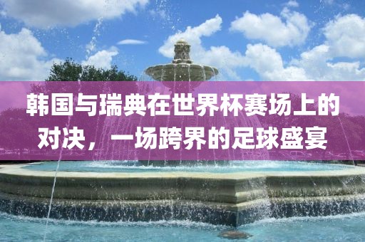 韩国与瑞典在世界杯赛场上的对决，一场跨界的足球盛宴